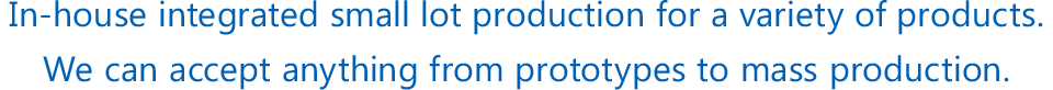 In-house integrated small lot production for a variety of products.We can accept anything from prototypes to mass production.