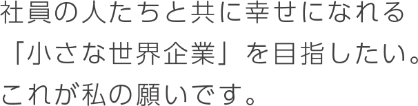 社員の人たちと共に幸せになれる<br />
                「小さな世界企業」を目指したい。これが私の願いです。