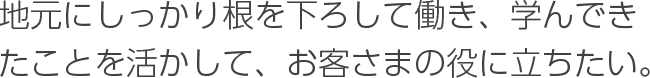 地元にしっかり根を下ろして働き、学んできたことを活かして、お客さまの役に立ちたい。