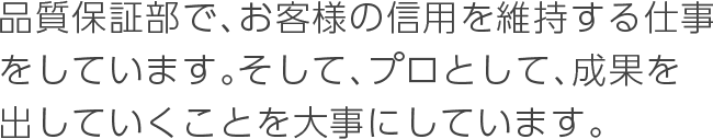 品質保証部で、お客様の信用を維持する仕事をしています。そして、プロとして、成果を出していくことを大事にしています。