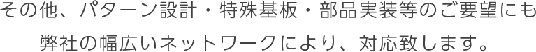 その他、パターン設計・特殊基板・部品実装等のご要望にも
弊社の幅広いネットワークにより、対応致します。