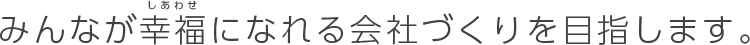 みんなが幸福になれる会社づくりを目指します